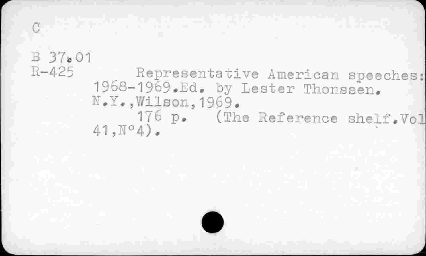 ﻿c
B 37»01
R-425 Representative American speeches: 1968-1969-Ed. by Lester Thonssen. N.Y.,Wilson,1969.
176 p. (The Reference shelf.Vol 41,N°4).